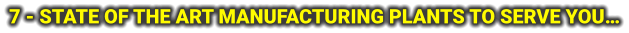 7 - STATE OF THE ART MANUFACTURING PLANTS TO SERVE YOU…