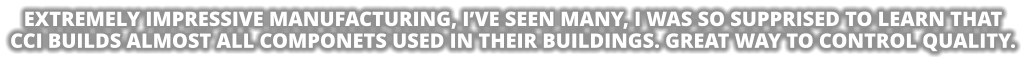 EXTREMELY IMPRESSIVE MANUFACTURING, I’VE SEEN MANY, I WAS SO SUPPRISED TO LEARN THAT CCI BUILDS ALMOST ALL COMPONETS USED IN THEIR BUILDINGS. GREAT WAY TO CONTROL QUALITY.