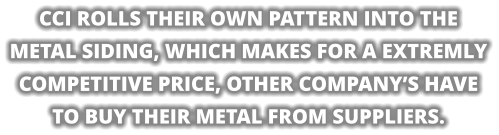CCI ROLLS THEIR OWN PATTERN INTO THE  METAL SIDING, WHICH MAKES FOR A EXTREMLY COMPETITIVE PRICE, OTHER COMPANY’S HAVE TO BUY THEIR METAL FROM SUPPLIERS.