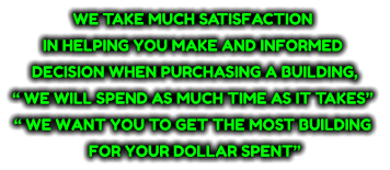 WE TAKE MUCH SATISFACTION  IN HELPING YOU MAKE AND INFORMED  DECISION WHEN PURCHASING A BUILDING,  “ WE WILL SPEND AS MUCH TIME AS IT TAKES”  “ WE WANT YOU TO GET THE MOST BUILDING  FOR YOUR DOLLAR SPENT”